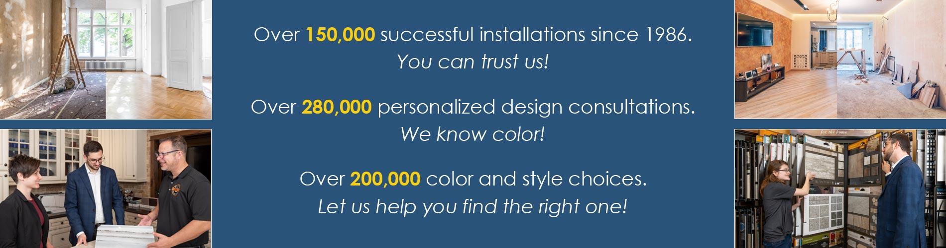 Over 200,000 color and style choices.  Let us help you find the right one!  Over 280,000 personalized design consultations.  We know color!  Over 150,000 successful installations since 1986.  You can trust us!