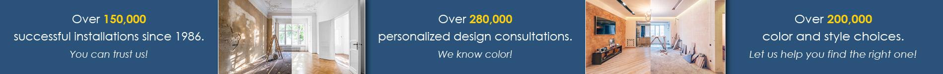 Over 200,000 color and style choices.  Let us help you find the right one!  Over 280,000 personalized design consultations.  We know color!  Over 150,000 successful installations since 1986.  You can trust us!